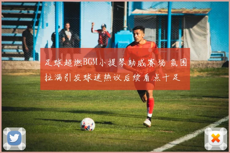 足球超燃BGM小提琴助威赛场 氛围拉满引发球迷热议后续看点十足