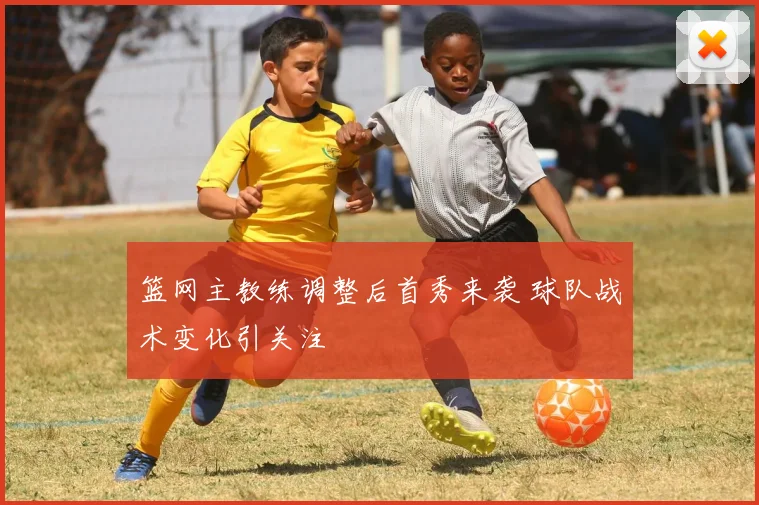 篮网主教练调整后首秀来袭 球队战术变化引关注