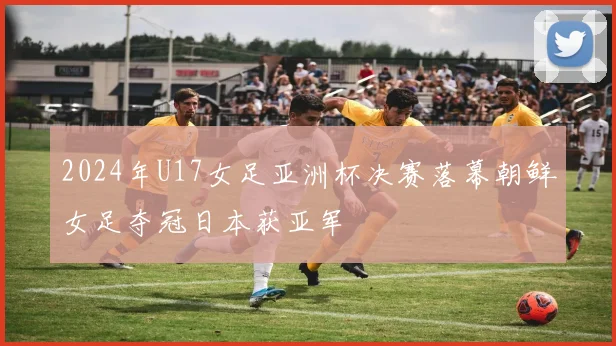 2024年U17女足亚洲杯决赛落幕朝鲜女足夺冠日本获亚军